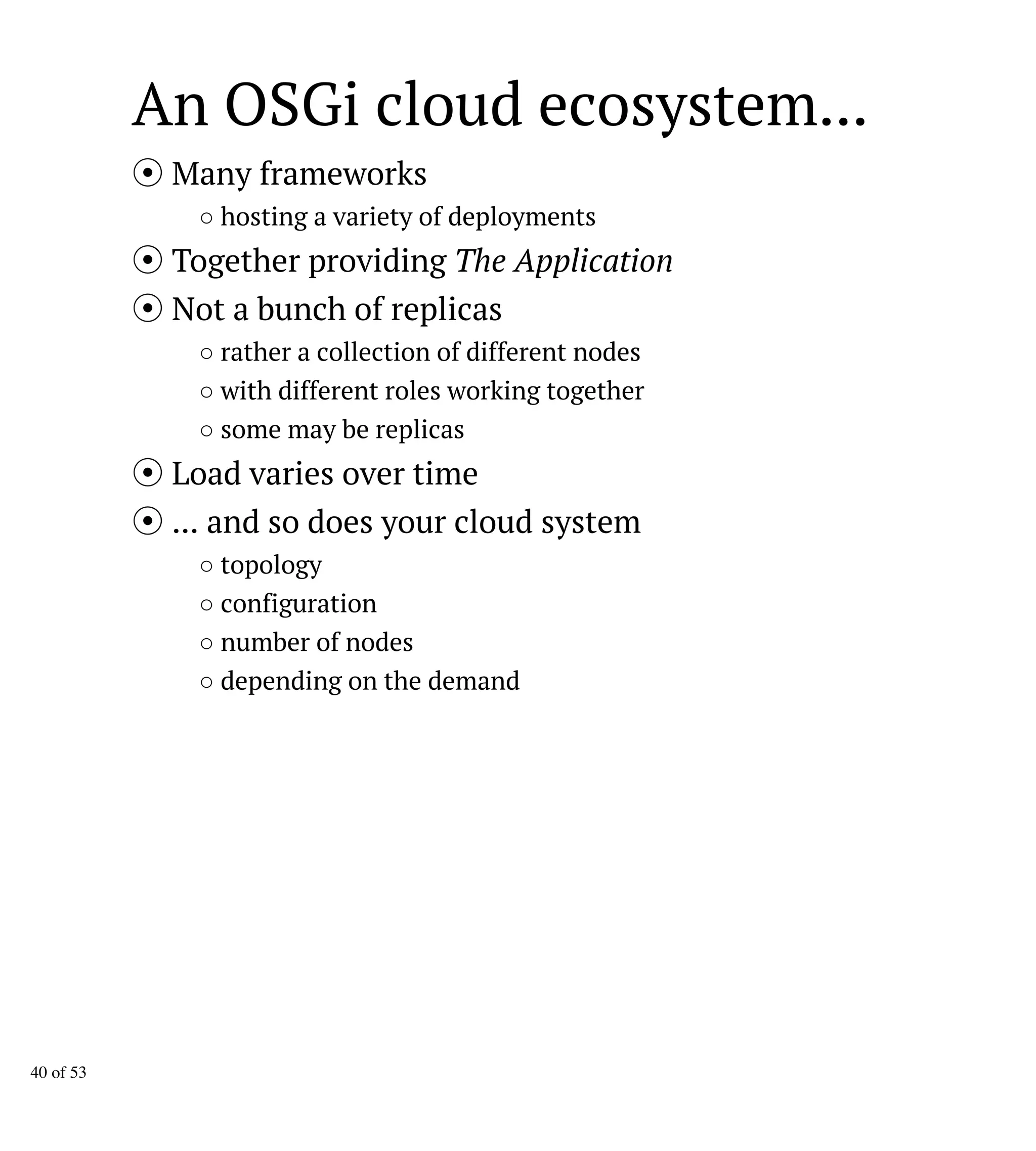 An OSGi cloud ecosystem...
Many frameworks
○ hosting a variety of deployments
Together providing The Application
Not a bunch of replicas
○ rather a collection of different nodes
○ with different roles working together
○ some may be replicas
Load varies over time
... and so does your cloud system
○ topology
○ configuration
○ number of nodes
○ depending on the demand
40 of 53
 