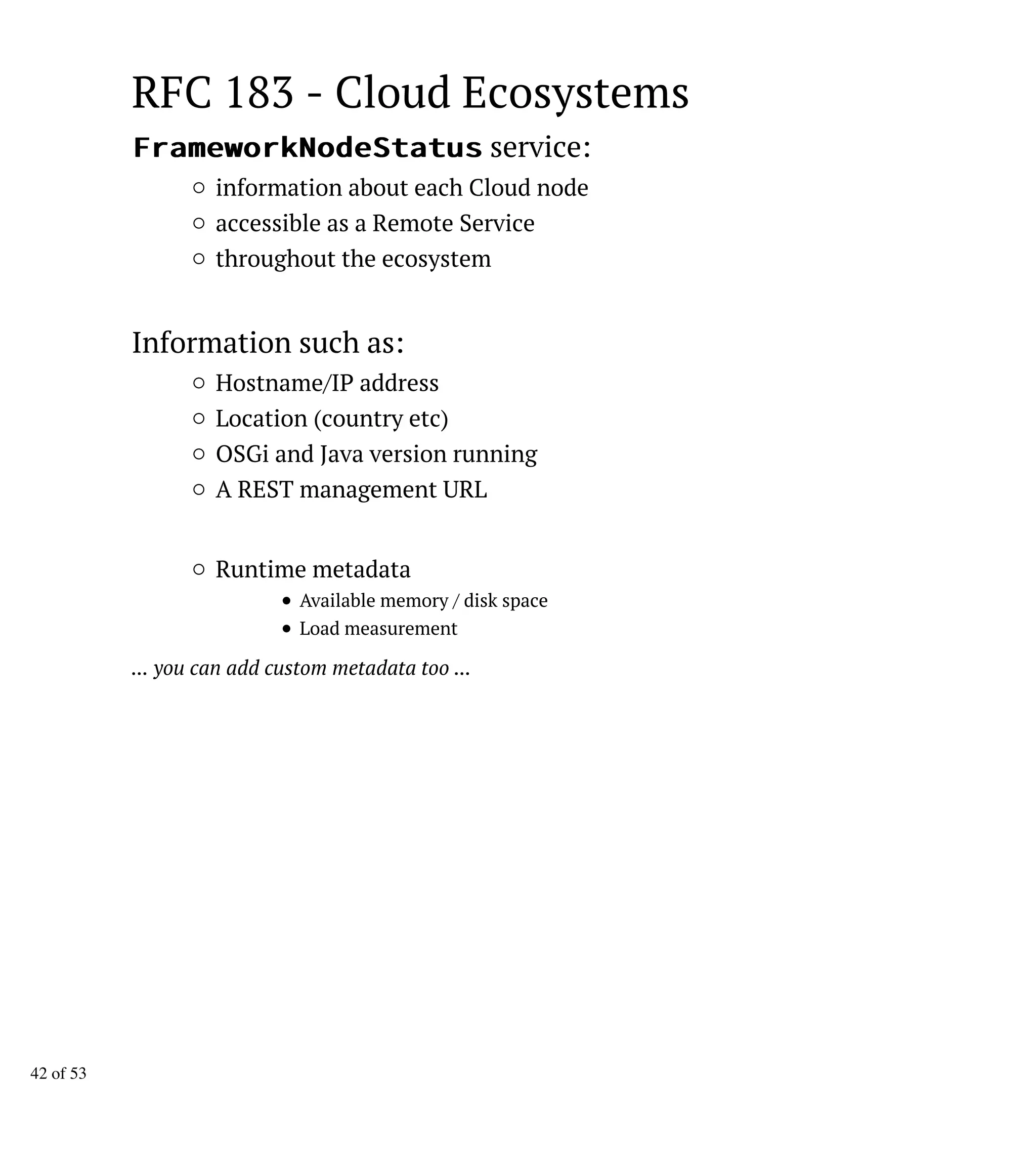 RFC 183 - Cloud Ecosystems
FFrraammeewwoorrkkNNooddeeSSttaattuuss service:
information about each Cloud node
accessible as a Remote Service
throughout the ecosystem
Information such as:
Hostname/IP address
Location (country etc)
OSGi and Java version running
A REST management URL
Runtime metadata
Available memory / disk space
Load measurement
... you can add custom metadata too ...
42 of 53
 