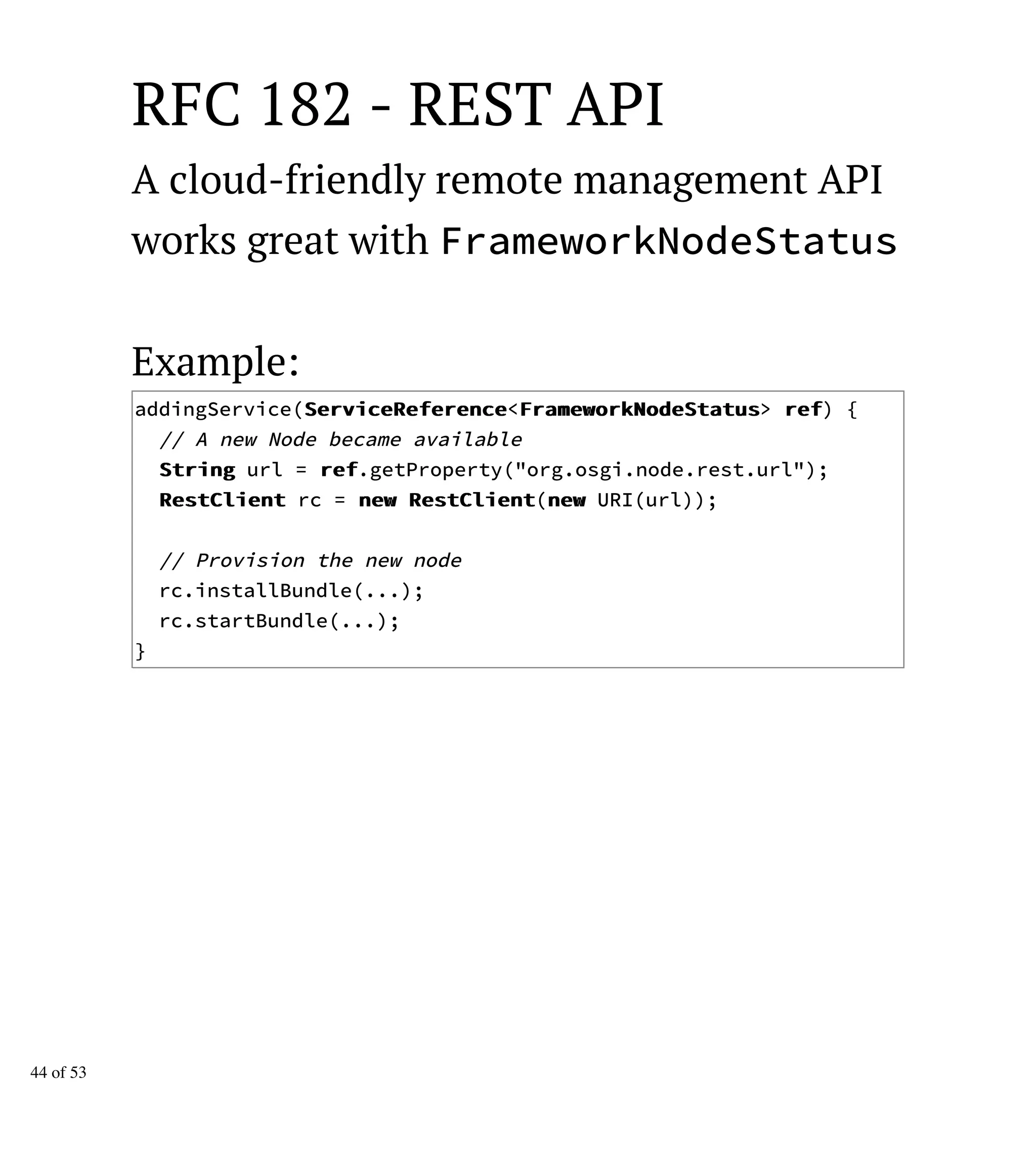 RFC 182 - REST API
A cloud-friendly remote management API
works great with FrameworkNodeStatus
Example:
addingService(SSeerrvviicceeRReeffeerreennccee<FFrraammeewwoorrkkNNooddeeSSttaattuuss> rreeff) {
// A new Node became available
SSttrriinngg url = rreeff.getProperty("org.osgi.node.rest.url");
RReessttCClliieenntt rc = nneeww RReessttCClliieenntt(nneeww URI(url));
// Provision the new node
rc.installBundle(...);
rc.startBundle(...);
}
44 of 53
 