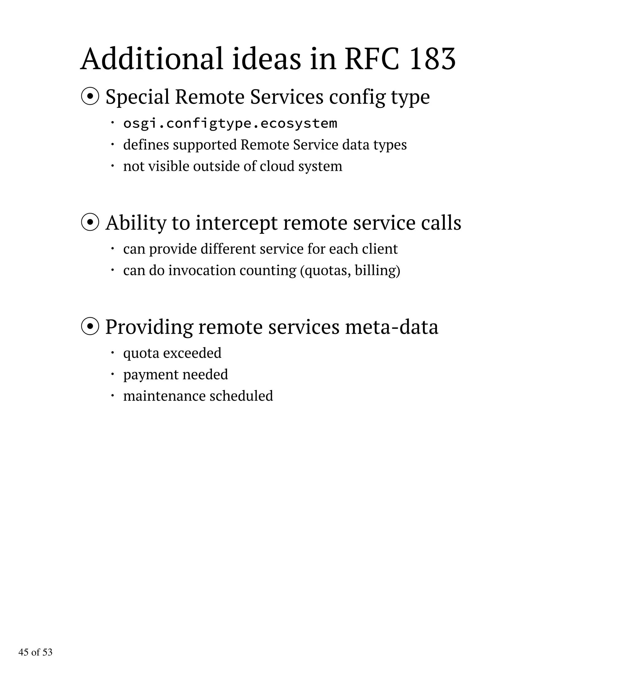 Additional ideas in RFC 183
Special Remote Services config type
・ osgi.configtype.ecosystem
・ defines supported Remote Service data types
・ not visible outside of cloud system
Ability to intercept remote service calls
・ can provide different service for each client
・ can do invocation counting (quotas, billing)
Providing remote services meta-data
・ quota exceeded
・ payment needed
・ maintenance scheduled
45 of 53
 