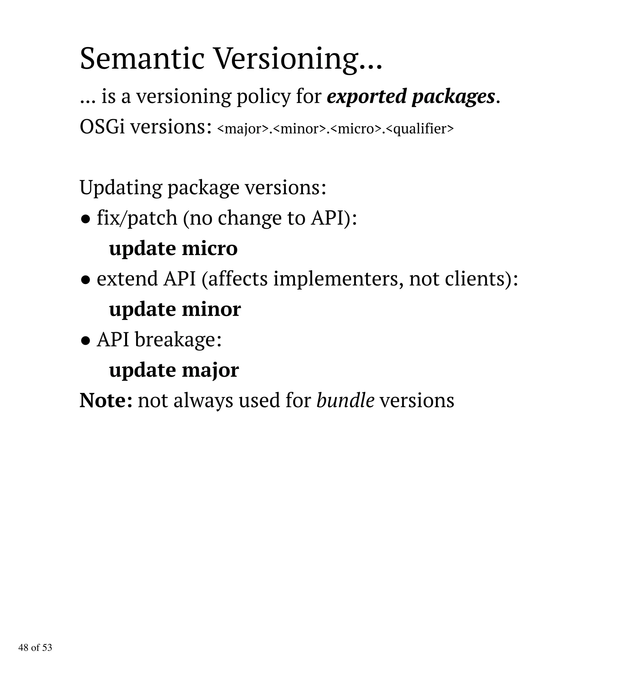 Semantic Versioning...
... is a versioning policy for exported packages.
OSGi versions: <major>.<minor>.<micro>.<qualifier>
Updating package versions:
● fix/patch (no change to API):
update micro
● extend API (affects implementers, not clients):
update minor
● API breakage:
update major
Note: not always used for bundle versions
48 of 53
 