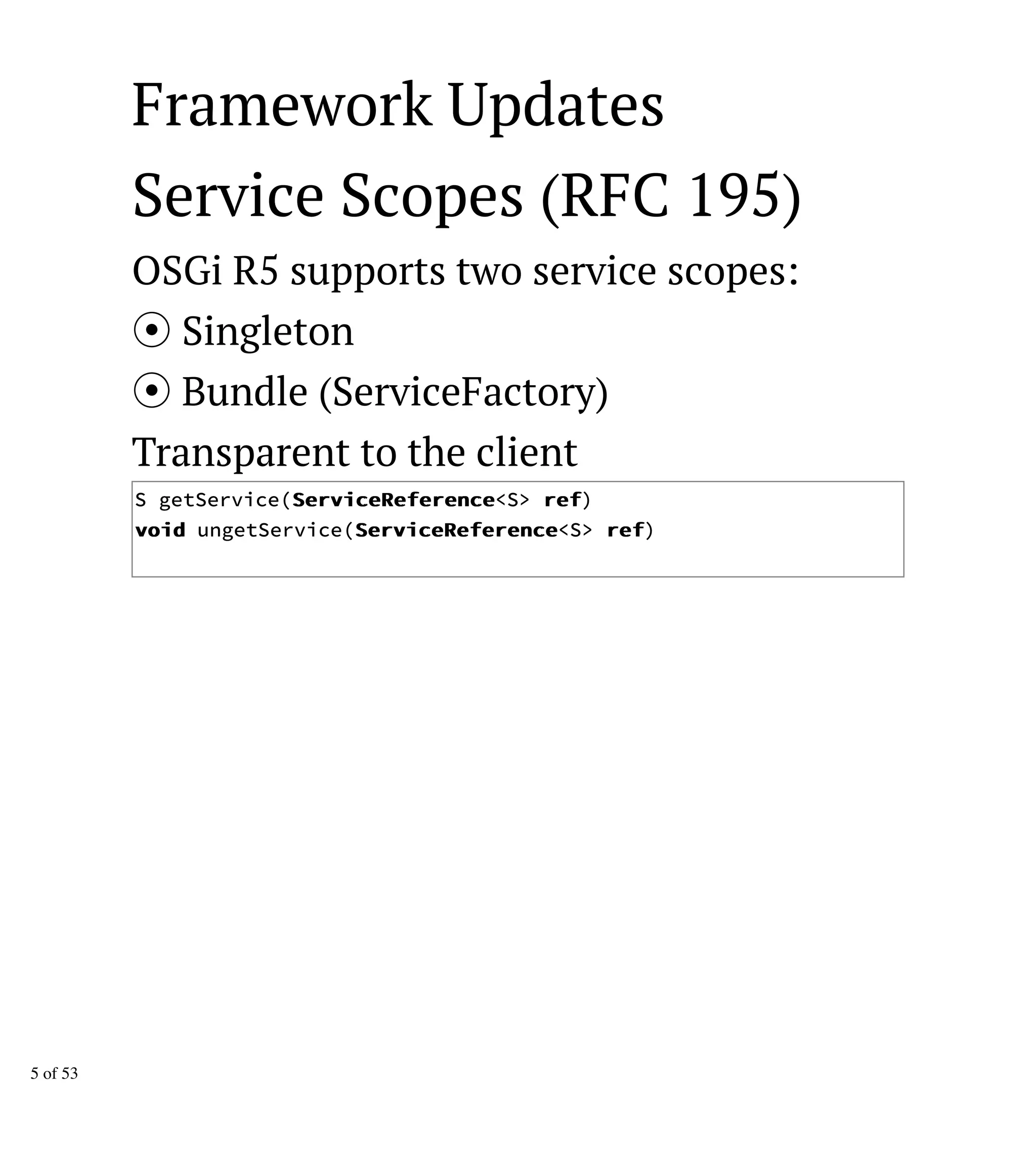 Framework Updates
Service Scopes (RFC 195)
OSGi R5 supports two service scopes:
Singleton
Bundle (ServiceFactory)
Transparent to the client
S getService(SSeerrvviicceeRReeffeerreennccee<S> rreeff)
vvooiidd ungetService(SSeerrvviicceeRReeffeerreennccee<S> rreeff)
5 of 53
 