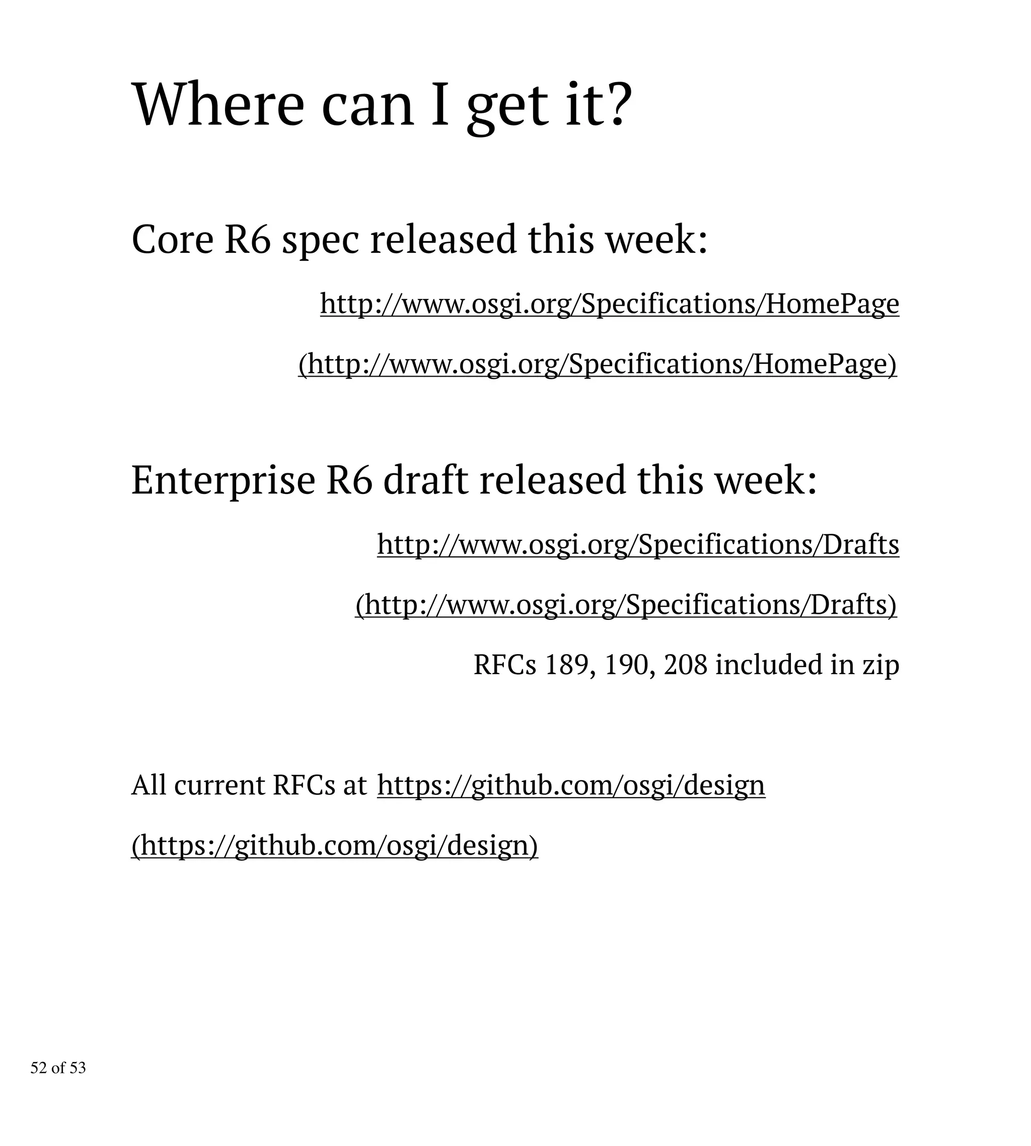 Where can I get it?
Core R6 spec released this week:
http://www.osgi.org/Specifications/HomePage
(http://www.osgi.org/Specifications/HomePage)
Enterprise R6 draft released this week:
http://www.osgi.org/Specifications/Drafts
(http://www.osgi.org/Specifications/Drafts)
RFCs 189, 190, 208 included in zip
All current RFCs at https://github.com/osgi/design
(https://github.com/osgi/design)
52 of 53
 