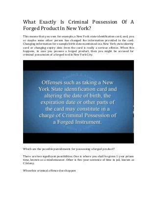 What Exactly Is Criminal Possession Of A
Forged Product In New York?
This means that you own for example, a New York state identification card, and, you
or maybe some other person has changed the information provided in the card.
Changing information for example birth date mentioned in a New York state identity
card or changing expiry date from the card is really a serious offence. When this
happens, in case you possess a forged product, then you might be accused for
criminal possession of a forged tool in New York City.
Which are the possible punishments for possessing a forged product?
There are two significant possibilities. One is where you shall be given 1 year prison
time, known as a misdemeanor. Other is five-year sentence of time in jail, known as
C felony.
When this criminal offence does happen
 