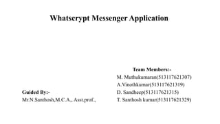 Whatscrypt Messenger Application
Team Members:-
M. Muthukumaran(513117621307)
A.Vinothkumar(513117621319)
Guided By:- D. Sandheep(513117621315)
Mr.N.Santhosh,M.C.A., Asst.prof., T. Santhosh kumar(513117621329)
 