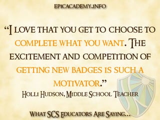 What SCS Educators Are Saying…
“I love that you get to choose to
complete what you want. The
excitement and competition of
getting new badges is such a
motivator.”
Holli Hudson, Middle School Teacher
epicacademy.info
 