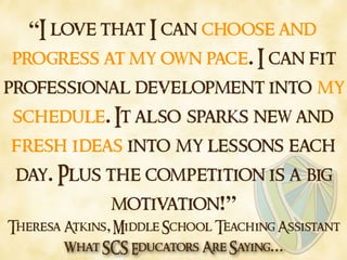 What SCS Educators Are Saying…
“I love that I can choose and
progress at my own pace. I can fit
professional development into my
schedule. It also sparks new and
fresh ideas into my lessons each
day. Plus the competition is a big
motivation!”
Theresa Atkins, Middle School Teaching Assistant
 