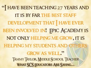 What SCS Educators Are Saying…
“I have been teaching 27 years and
it is by far the best staff
development that I have ever
been involved in! Epic Academy is
not only helping me grow, it is
helping my students and others
grow as well.”
Tammy Taylor, Middle School Teacher
 
