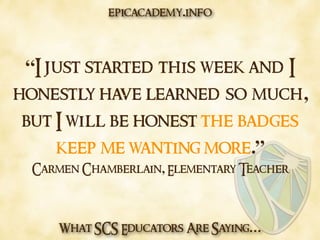 What SCS Educators Are Saying…
“I just started this week and I
honestly have learned so much,
but I will be honest the badges
keep me wanting more.”
Carmen Chamberlain, Elementary Teacher
epicacademy.info
 