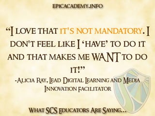 What SCS Educators Are Saying…
“I love that it's not mandatory. I
don't feel like I ‘have’ to do it
and that makes me WANT to do
it!”
-Alicia Ray, Lead Digital Learning and Media
Innovation Facilitator
epicacademy.info
 