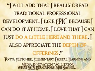 What SCS Educators Are Saying…
“I will add that I really dread
traditional professional
development. I like EPIC because I
can do it at home. I love that I can
just do a little here and there. I
also appreciate the depth of
offerings.”
Tonya Fletcher, Elementary Digital Learning and
Media Innovation Facilitator
 