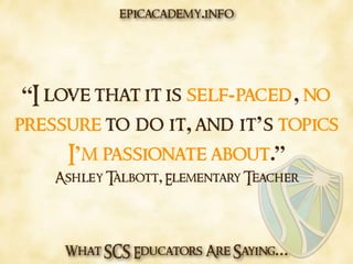 What SCS Educators Are Saying…
“I love that it is self-paced, no
pressure to do it, and it’s topics
I’m passionate about.”
Ashley Talbott, Elementary Teacher
epicacademy.info
 