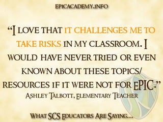 What SCS Educators Are Saying…
“I love that it challenges me to
take risks in my classroom. I
would have never tried or even
known about these topics/
resources if it were not for EPIC.”
Ashley Talbott, Elementary Teacher
epicacademy.info
 