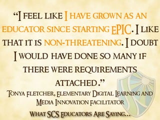 What SCS Educators Are Saying…
“I feel like I have grown as an
educator since starting EPIC. I like
that it is non-threate...
