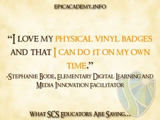 What SCS Educators Are Saying…
“I love my physical vinyl badges
and that I can do it on my own
time.”
-Stephanie Bode, Elementary Digital Learning and
Media Innovation Facilitator
epicacademy.info
 