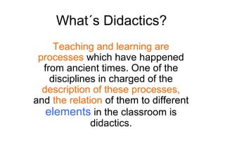 What´s Didactics?
     Teaching and learning are
 processes which have happened
  from ancient times. One of the
    disciplines in charged of the
  description of these processes,
and the relation of them to different
   elements in the classroom is
              didactics.
 