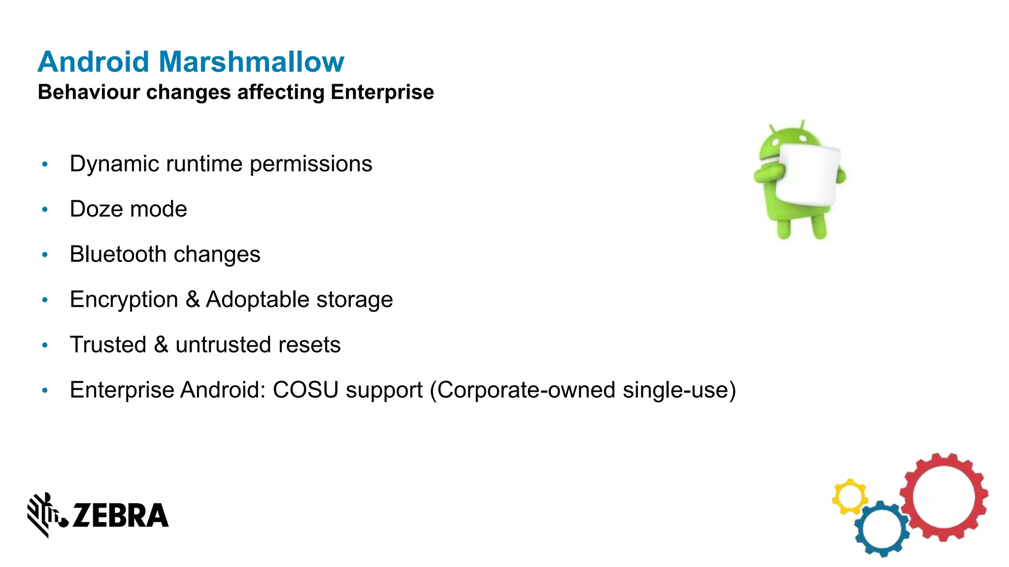• Dynamic runtime permissions
• Doze mode
• Bluetooth changes
• Encryption & Adoptable storage
• Trusted & untrusted resets
• Enterprise Android: COSU support (Corporate-owned single-use)
Android Marshmallow
Behaviour changes affecting Enterprise
 