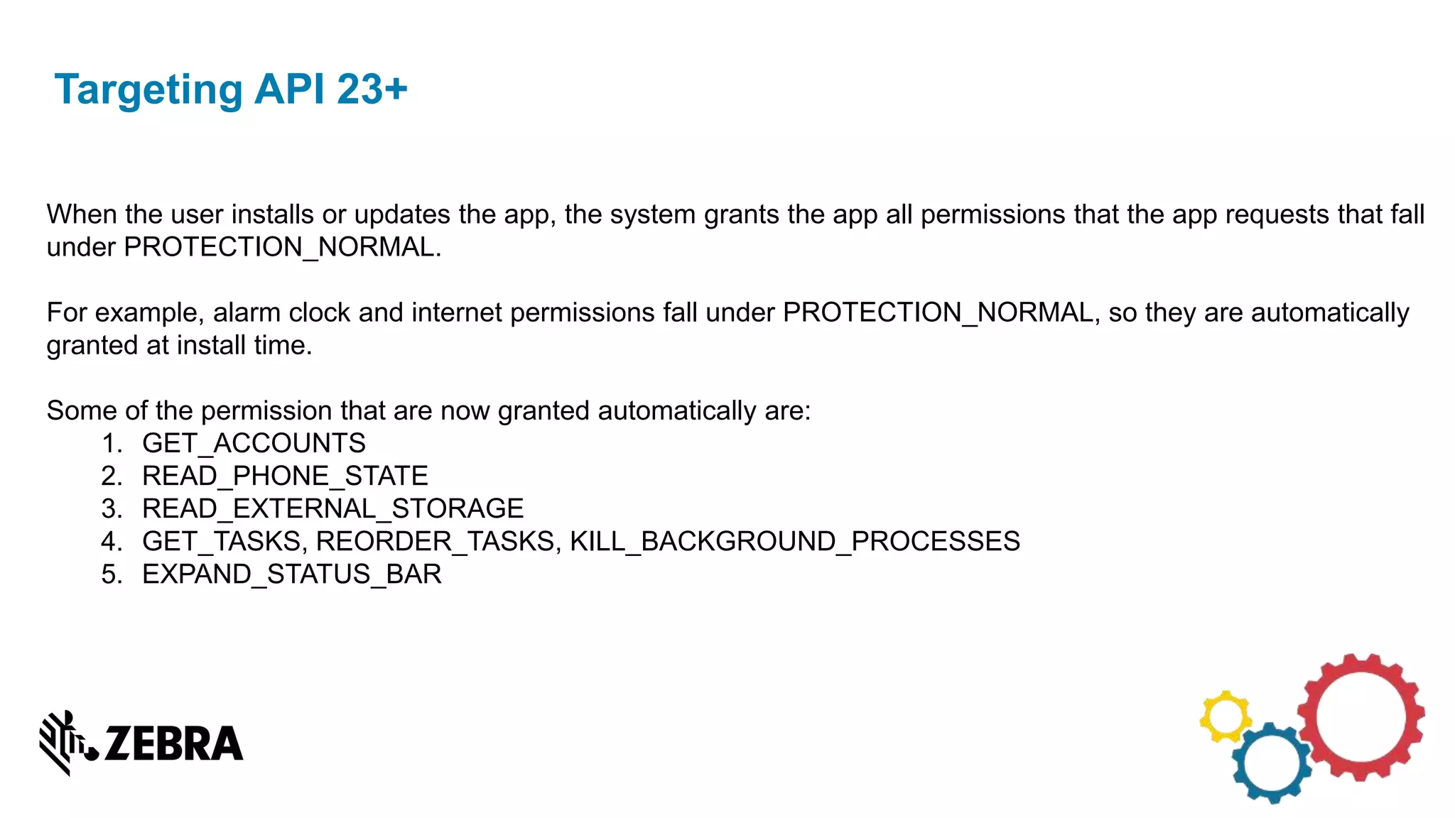 Targeting API 23+
When the user installs or updates the app, the system grants the app all permissions that the app requests that fall
under PROTECTION_NORMAL.
For example, alarm clock and internet permissions fall under PROTECTION_NORMAL, so they are automatically
granted at install time.
Some of the permission that are now granted automatically are:
1. GET_ACCOUNTS
2. READ_PHONE_STATE
3. READ_EXTERNAL_STORAGE
4. GET_TASKS, REORDER_TASKS, KILL_BACKGROUND_PROCESSES
5. EXPAND_STATUS_BAR
 