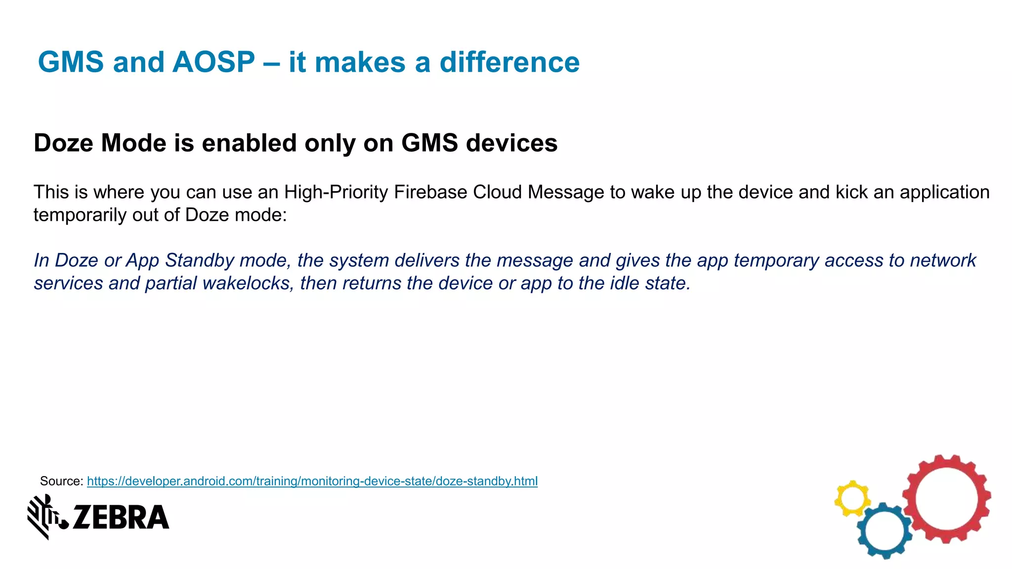 GMS and AOSP – it makes a difference
Doze Mode is enabled only on GMS devices
This is where you can use an High-Priority Firebase Cloud Message to wake up the device and kick an application
temporarily out of Doze mode:
In Doze or App Standby mode, the system delivers the message and gives the app temporary access to network
services and partial wakelocks, then returns the device or app to the idle state.
Source: https://developer.android.com/training/monitoring-device-state/doze-standby.html
 