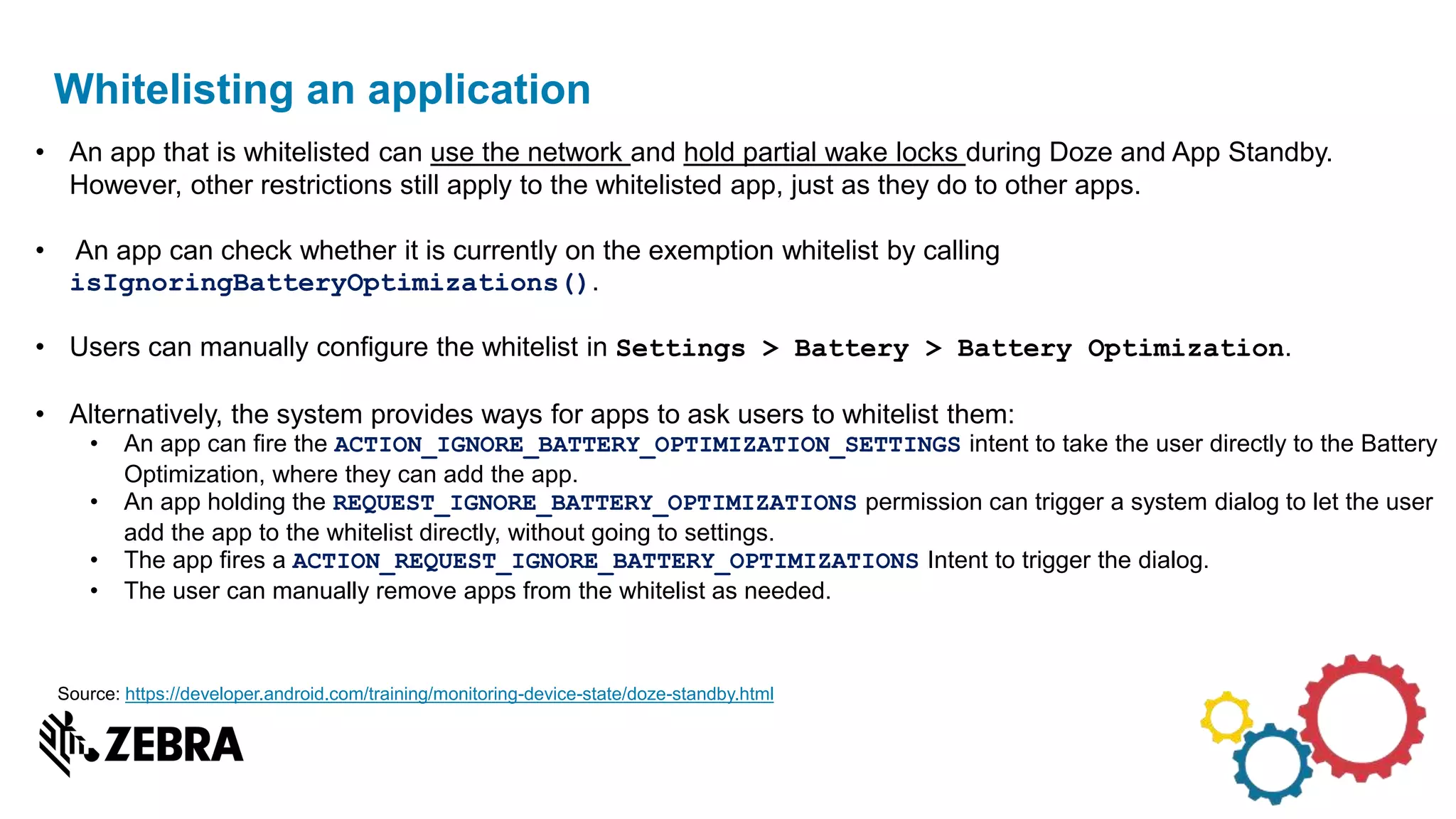 Whitelisting an application
• An app that is whitelisted can use the network and hold partial wake locks during Doze and App Standby.
However, other restrictions still apply to the whitelisted app, just as they do to other apps.
• An app can check whether it is currently on the exemption whitelist by calling
isIgnoringBatteryOptimizations().
• Users can manually configure the whitelist in Settings > Battery > Battery Optimization.
• Alternatively, the system provides ways for apps to ask users to whitelist them:
• An app can fire the ACTION_IGNORE_BATTERY_OPTIMIZATION_SETTINGS intent to take the user directly to the Battery
Optimization, where they can add the app.
• An app holding the REQUEST_IGNORE_BATTERY_OPTIMIZATIONS permission can trigger a system dialog to let the user
add the app to the whitelist directly, without going to settings.
• The app fires a ACTION_REQUEST_IGNORE_BATTERY_OPTIMIZATIONS Intent to trigger the dialog.
• The user can manually remove apps from the whitelist as needed.
Source: https://developer.android.com/training/monitoring-device-state/doze-standby.html
 