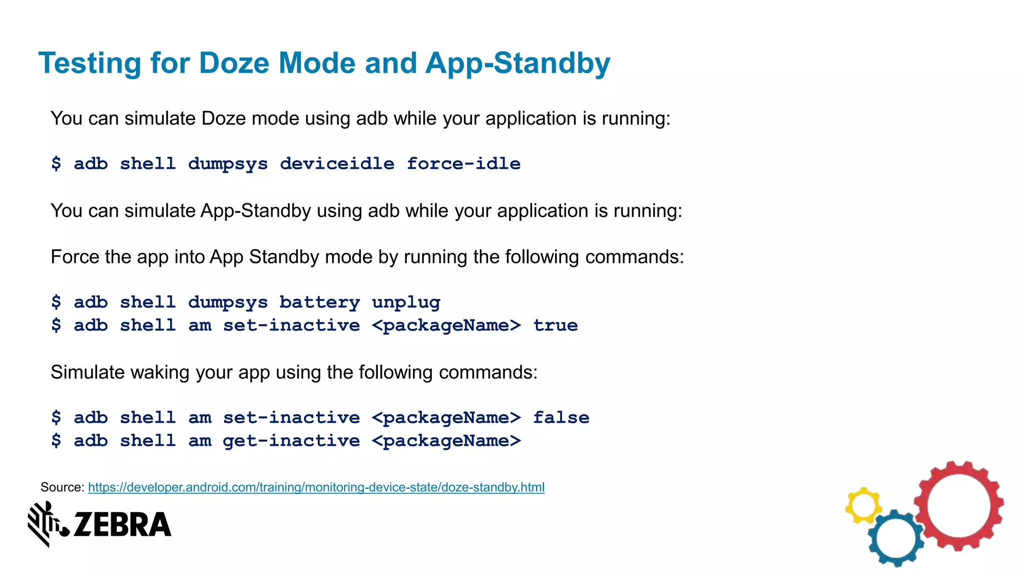 Testing for Doze Mode and App-Standby
You can simulate Doze mode using adb while your application is running:
$ adb shell dumpsys deviceidle force-idle
You can simulate App-Standby using adb while your application is running:
Force the app into App Standby mode by running the following commands:
$ adb shell dumpsys battery unplug
$ adb shell am set-inactive <packageName> true
Simulate waking your app using the following commands:
$ adb shell am set-inactive <packageName> false
$ adb shell am get-inactive <packageName>
Source: https://developer.android.com/training/monitoring-device-state/doze-standby.html
 