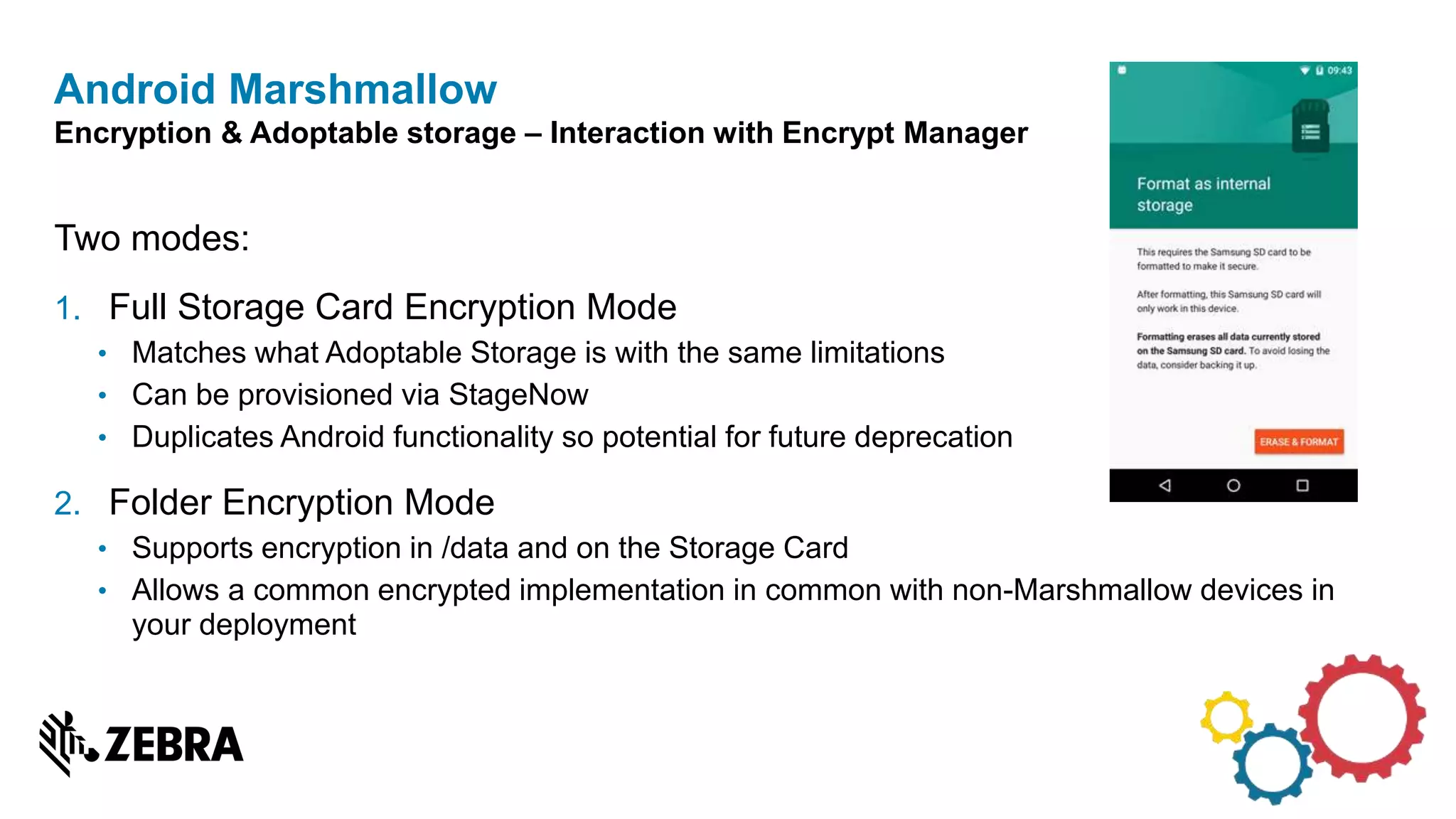 Two modes:
1. Full Storage Card Encryption Mode
• Matches what Adoptable Storage is with the same limitations
• Can be provisioned via StageNow
• Duplicates Android functionality so potential for future deprecation
2. Folder Encryption Mode
• Supports encryption in /data and on the Storage Card
• Allows a common encrypted implementation in common with non-Marshmallow devices in
your deployment
Android Marshmallow
Encryption & Adoptable storage – Interaction with Encrypt Manager
 