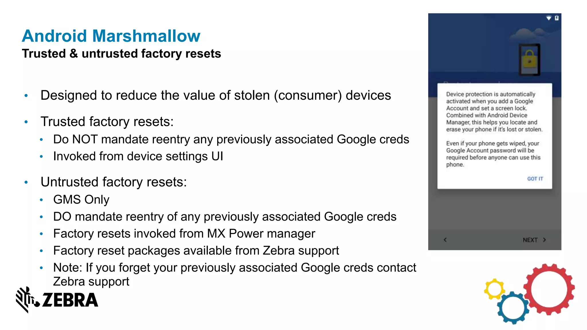 • Designed to reduce the value of stolen (consumer) devices
• Trusted factory resets:
• Do NOT mandate reentry any previously associated Google creds
• Invoked from device settings UI
• Untrusted factory resets:
• GMS Only
• DO mandate reentry of any previously associated Google creds
• Factory resets invoked from MX Power manager
• Factory reset packages available from Zebra support
• Note: If you forget your previously associated Google creds contact
Zebra support
Android Marshmallow
Trusted & untrusted factory resets
 