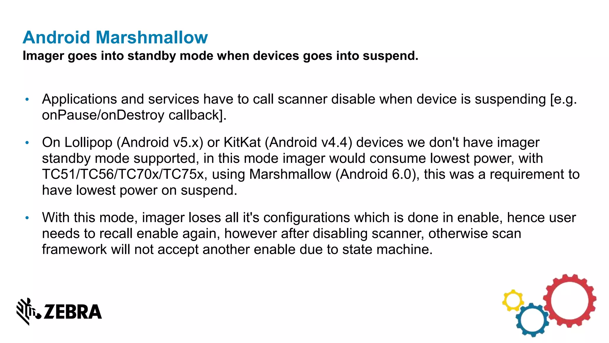 • Applications and services have to call scanner disable when device is suspending [e.g.
onPause/onDestroy callback].
• On Lollipop (Android v5.x) or KitKat (Android v4.4) devices we don't have imager
standby mode supported, in this mode imager would consume lowest power, with
TC51/TC56/TC70x/TC75x, using Marshmallow (Android 6.0), this was a requirement to
have lowest power on suspend.
• With this mode, imager loses all it's configurations which is done in enable, hence user
needs to recall enable again, however after disabling scanner, otherwise scan
framework will not accept another enable due to state machine.
Android Marshmallow
Imager goes into standby mode when devices goes into suspend.
 
