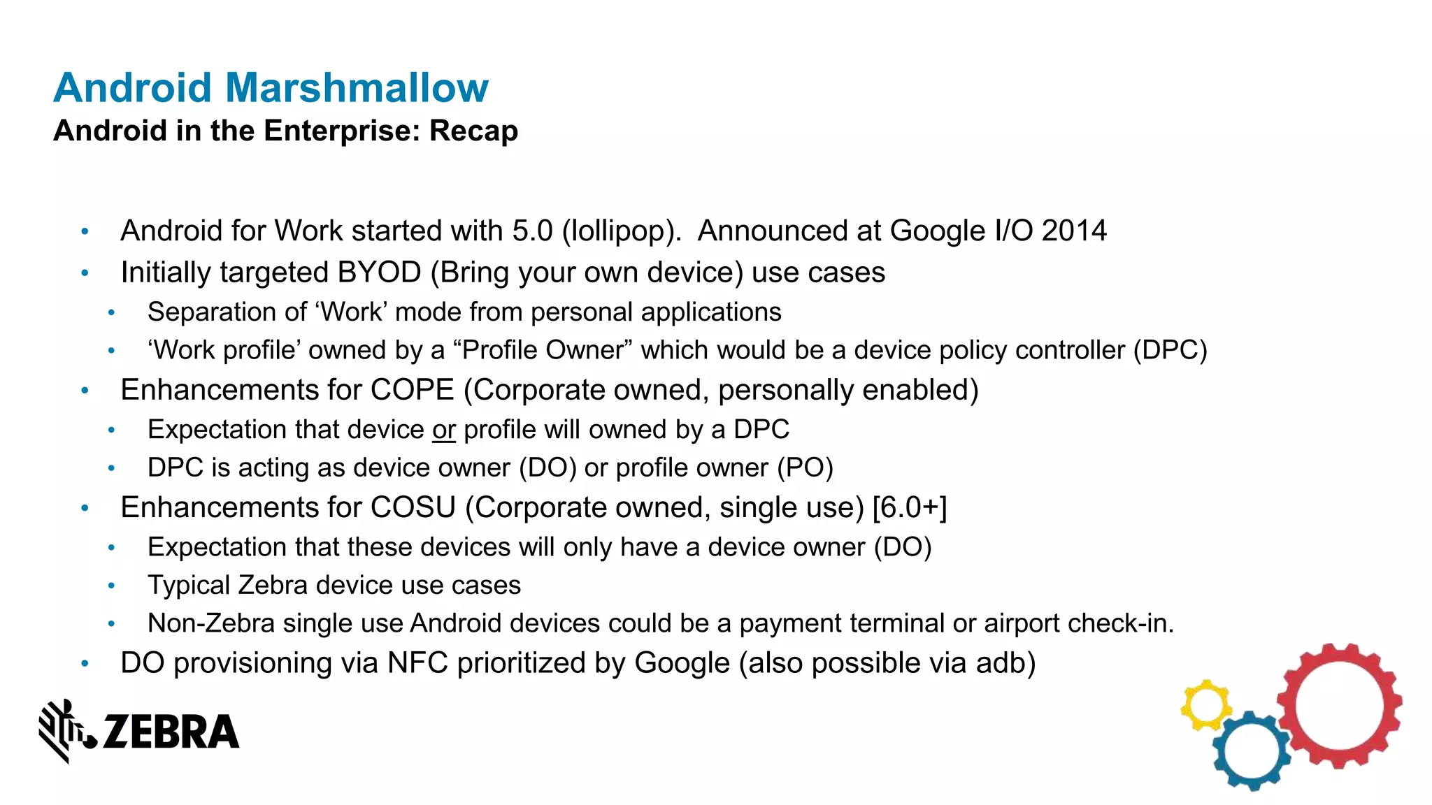 • Android for Work started with 5.0 (lollipop). Announced at Google I/O 2014
• Initially targeted BYOD (Bring your own device) use cases
• Separation of ‘Work’ mode from personal applications
• ‘Work profile’ owned by a “Profile Owner” which would be a device policy controller (DPC)
• Enhancements for COPE (Corporate owned, personally enabled)
• Expectation that device or profile will owned by a DPC
• DPC is acting as device owner (DO) or profile owner (PO)
• Enhancements for COSU (Corporate owned, single use) [6.0+]
• Expectation that these devices will only have a device owner (DO)
• Typical Zebra device use cases
• Non-Zebra single use Android devices could be a payment terminal or airport check-in.
• DO provisioning via NFC prioritized by Google (also possible via adb)
Android Marshmallow
Android in the Enterprise: Recap
 