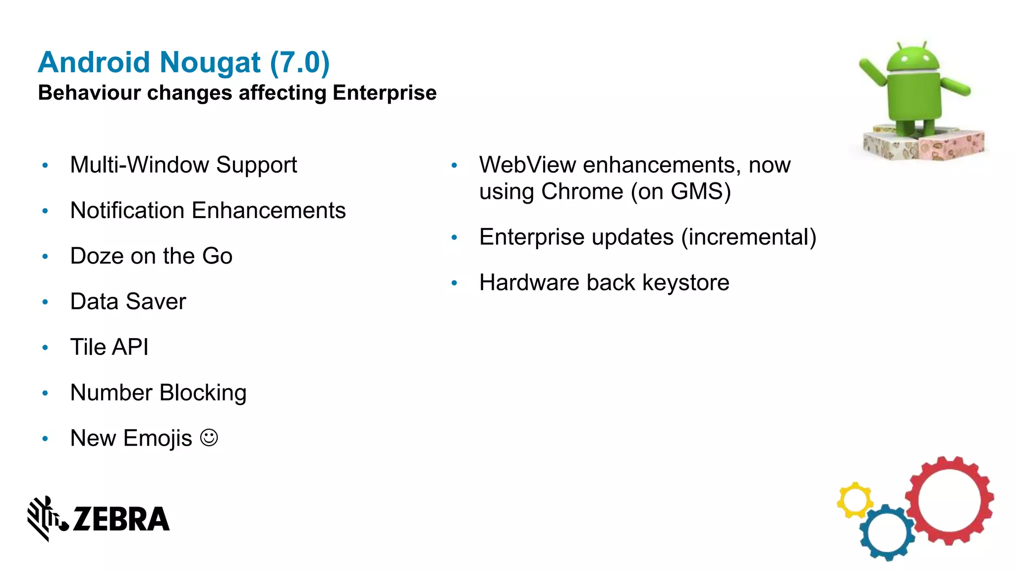 • Multi-Window Support
• Notification Enhancements
• Doze on the Go
• Data Saver
• Tile API
• Number Blocking
• New Emojis 
Android Nougat (7.0)
Behaviour changes affecting Enterprise
• WebView enhancements, now
using Chrome (on GMS)
• Enterprise updates (incremental)
• Hardware back keystore
 
