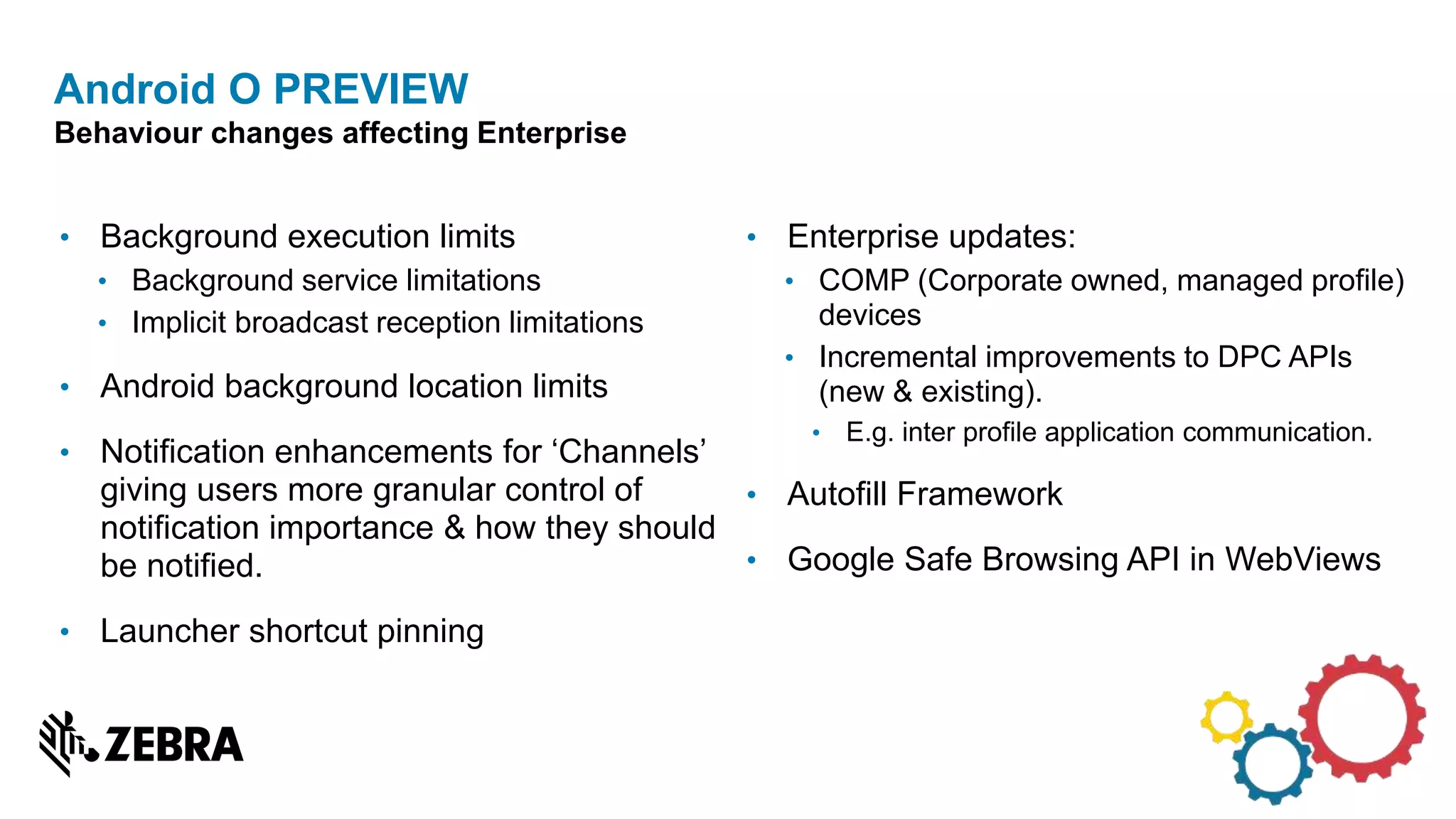 • Background execution limits
• Background service limitations
• Implicit broadcast reception limitations
• Android background location limits
• Notification enhancements for ‘Channels’
giving users more granular control of
notification importance & how they should
be notified.
• Launcher shortcut pinning
Android O PREVIEW
Behaviour changes affecting Enterprise
• Enterprise updates:
• COMP (Corporate owned, managed profile)
devices
• Incremental improvements to DPC APIs
(new & existing).
• E.g. inter profile application communication.
• Autofill Framework
• Google Safe Browsing API in WebViews
 