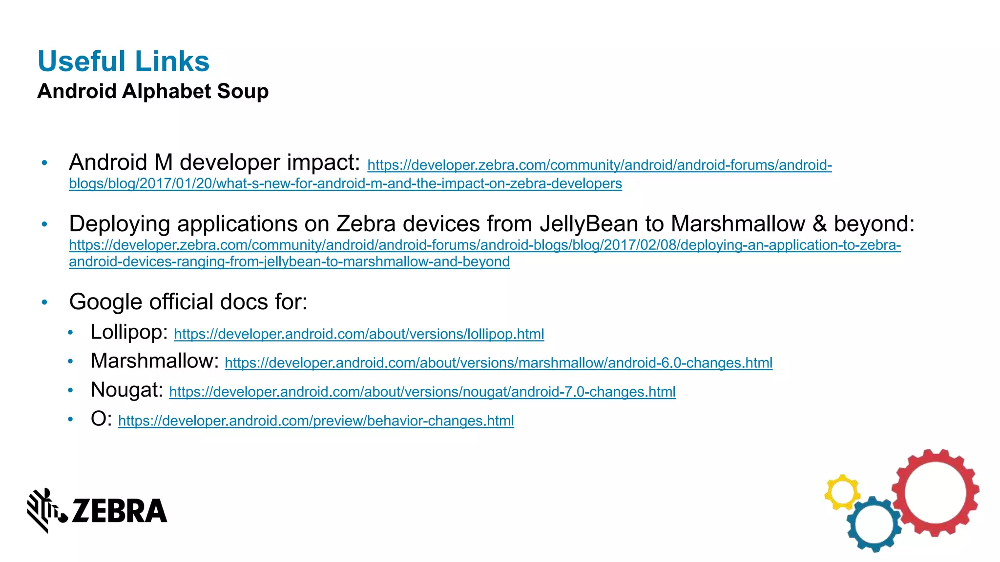 • Android M developer impact: https://developer.zebra.com/community/android/android-forums/android-
blogs/blog/2017/01/20/what-s-new-for-android-m-and-the-impact-on-zebra-developers
• Deploying applications on Zebra devices from JellyBean to Marshmallow & beyond:
https://developer.zebra.com/community/android/android-forums/android-blogs/blog/2017/02/08/deploying-an-application-to-zebra-
android-devices-ranging-from-jellybean-to-marshmallow-and-beyond
• Google official docs for:
• Lollipop: https://developer.android.com/about/versions/lollipop.html
• Marshmallow: https://developer.android.com/about/versions/marshmallow/android-6.0-changes.html
• Nougat: https://developer.android.com/about/versions/nougat/android-7.0-changes.html
• O: https://developer.android.com/preview/behavior-changes.html
Useful Links
Android Alphabet Soup
 
