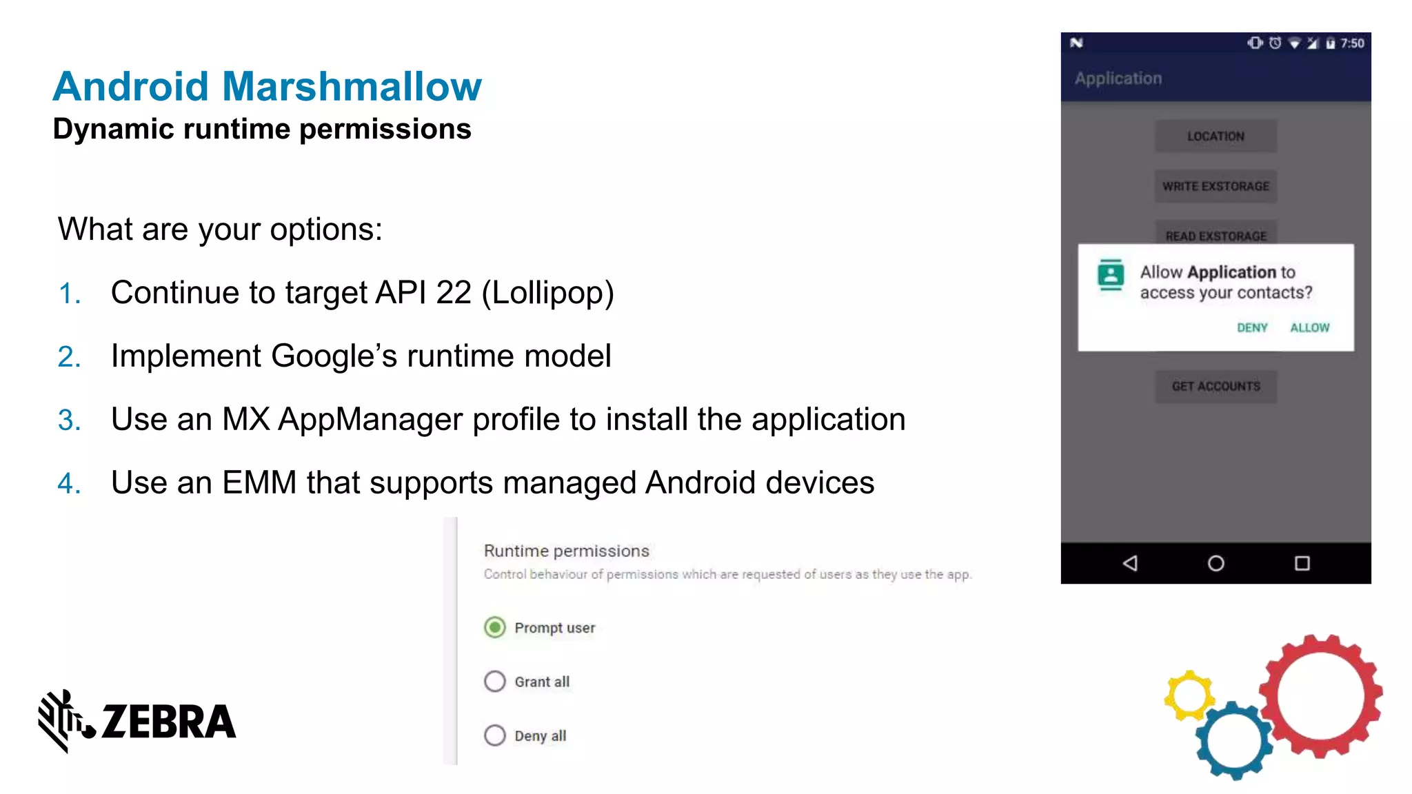 What are your options:
1. Continue to target API 22 (Lollipop)
2. Implement Google’s runtime model
3. Use an MX AppManager profile to install the application
4. Use an EMM that supports managed Android devices
Android Marshmallow
Dynamic runtime permissions
 