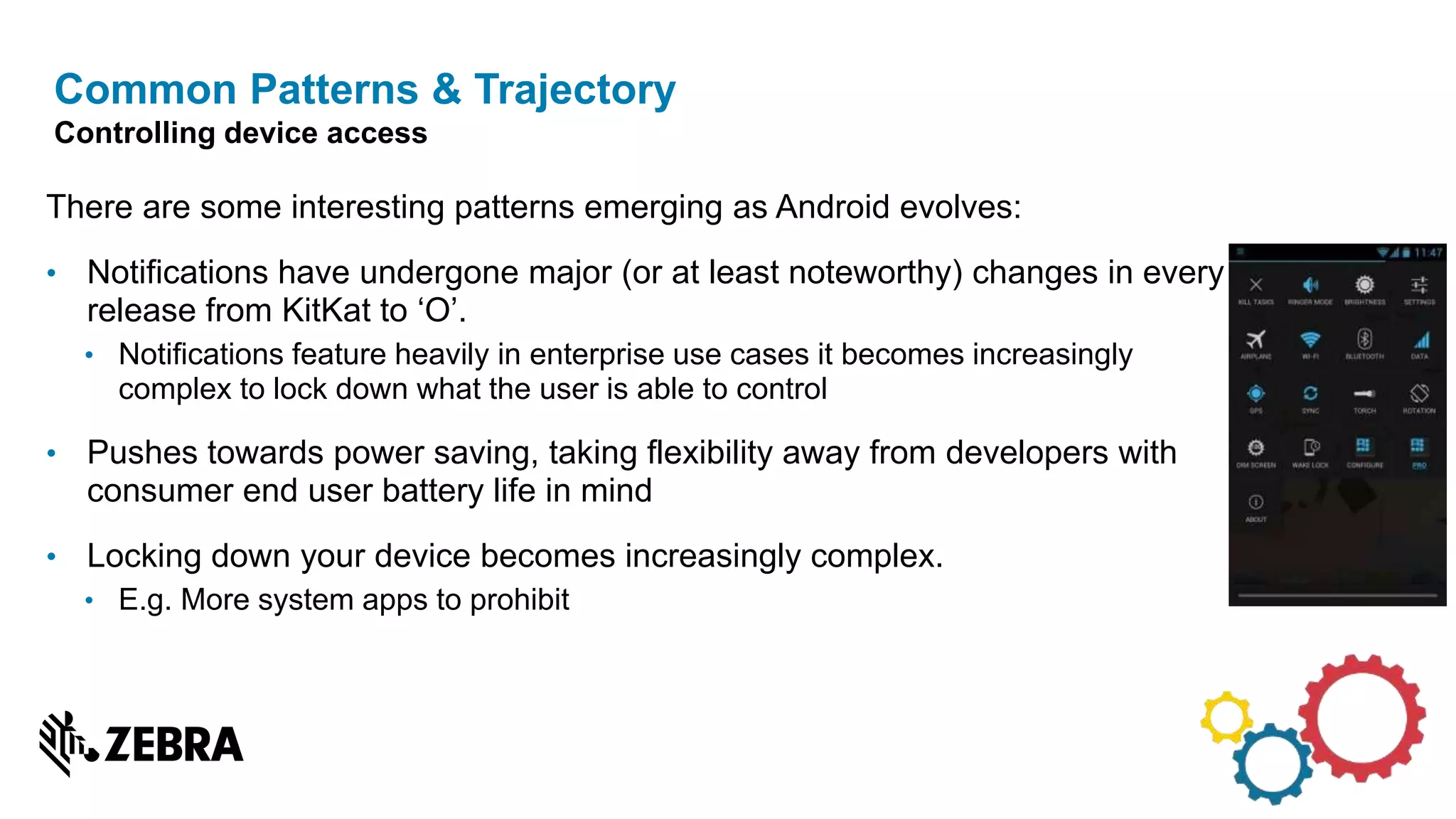 There are some interesting patterns emerging as Android evolves:
• Notifications have undergone major (or at least noteworthy) changes in every
release from KitKat to ‘O’.
• Notifications feature heavily in enterprise use cases it becomes increasingly
complex to lock down what the user is able to control
• Pushes towards power saving, taking flexibility away from developers with
consumer end user battery life in mind
• Locking down your device becomes increasingly complex.
• E.g. More system apps to prohibit
Common Patterns & Trajectory
Controlling device access
 