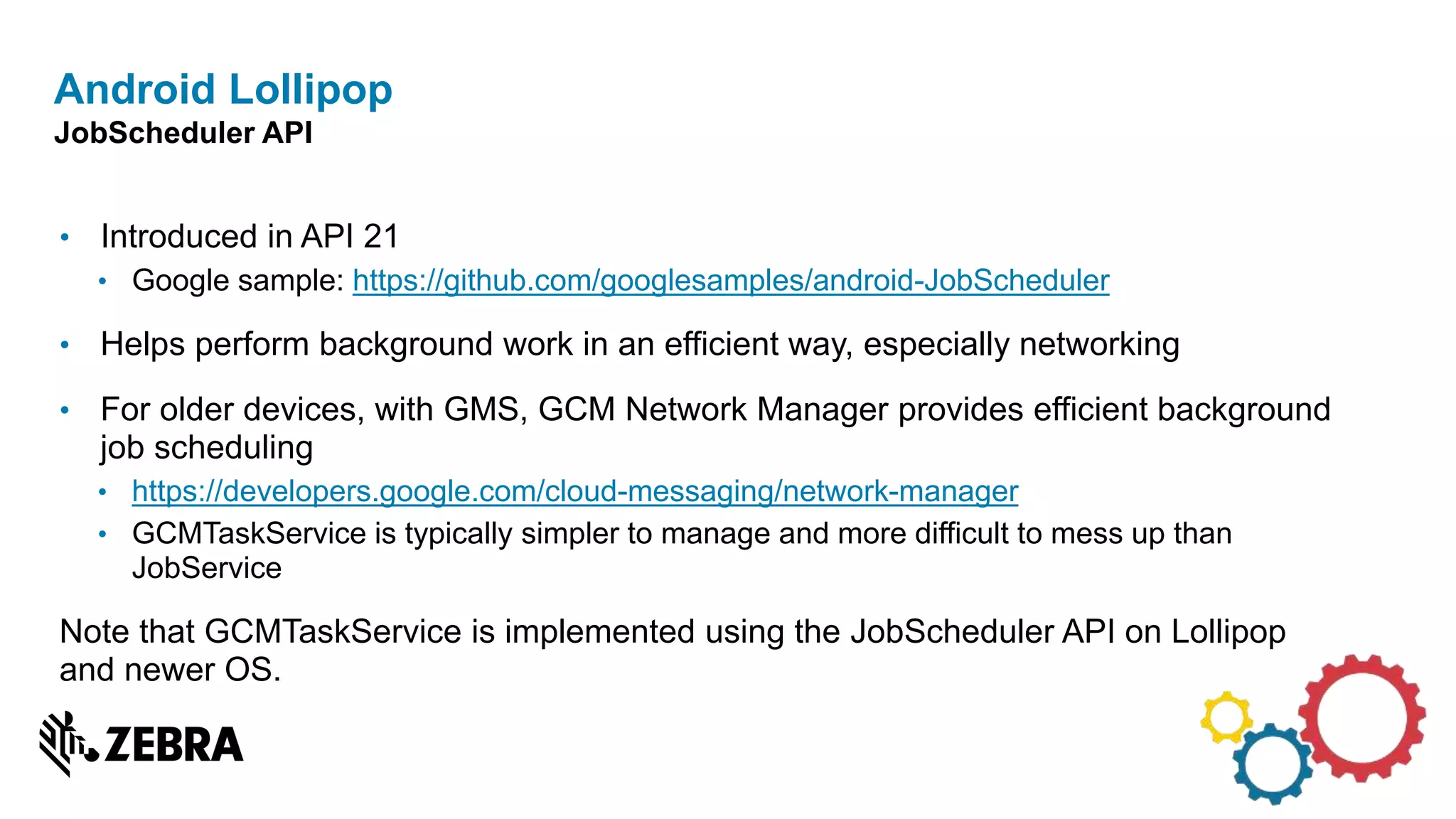 • Introduced in API 21
• Google sample: https://github.com/googlesamples/android-JobScheduler
• Helps perform background work in an efficient way, especially networking
• For older devices, with GMS, GCM Network Manager provides efficient background
job scheduling
• https://developers.google.com/cloud-messaging/network-manager
• GCMTaskService is typically simpler to manage and more difficult to mess up than
JobService
Note that GCMTaskService is implemented using the JobScheduler API on Lollipop
and newer OS.
Android Lollipop
JobScheduler API
 
