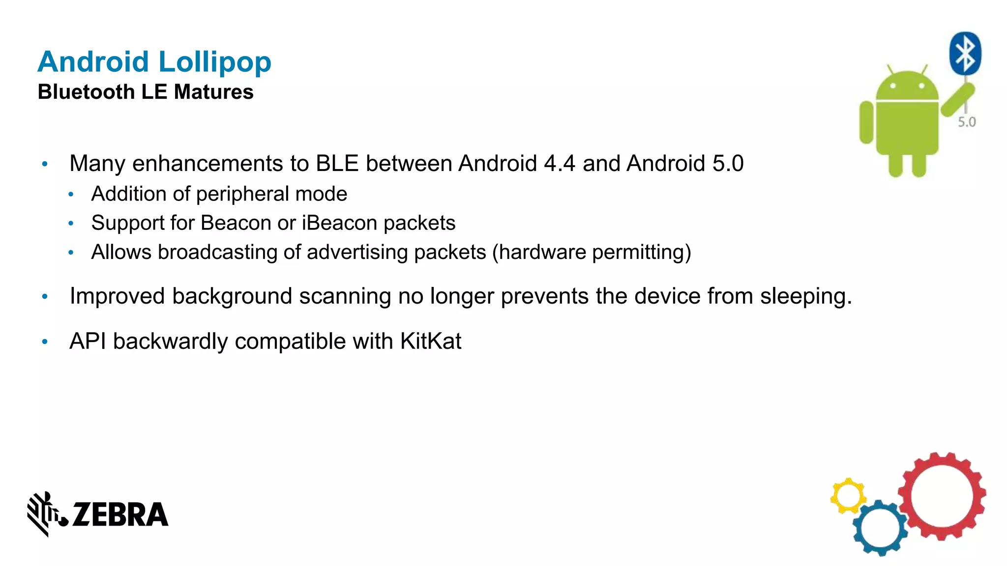 • Many enhancements to BLE between Android 4.4 and Android 5.0
• Addition of peripheral mode
• Support for Beacon or iBeacon packets
• Allows broadcasting of advertising packets (hardware permitting)
• Improved background scanning no longer prevents the device from sleeping.
• API backwardly compatible with KitKat
Android Lollipop
Bluetooth LE Matures
 