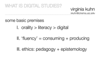 WHAT IS DIGITAL STUDIES?
                                       virginia kuhn
                                       vkuhn@cinema.usc.edu


some basic premises
     l. orality > literacy > digital

     II. ‘ﬂuency’ = consuming + producing

     lll. ethics: pedagogy + epistemology
 