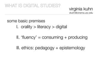 WHAT IS DIGITAL STUDIES?
                                      virginia kuhn
                                      vkuhn@cinema.usc.edu


some basic premises
    l. orality > literacy > digital

    II. ‘ﬂuency’ = consuming + producing

    lll. ethics: pedagogy + epistemology
 