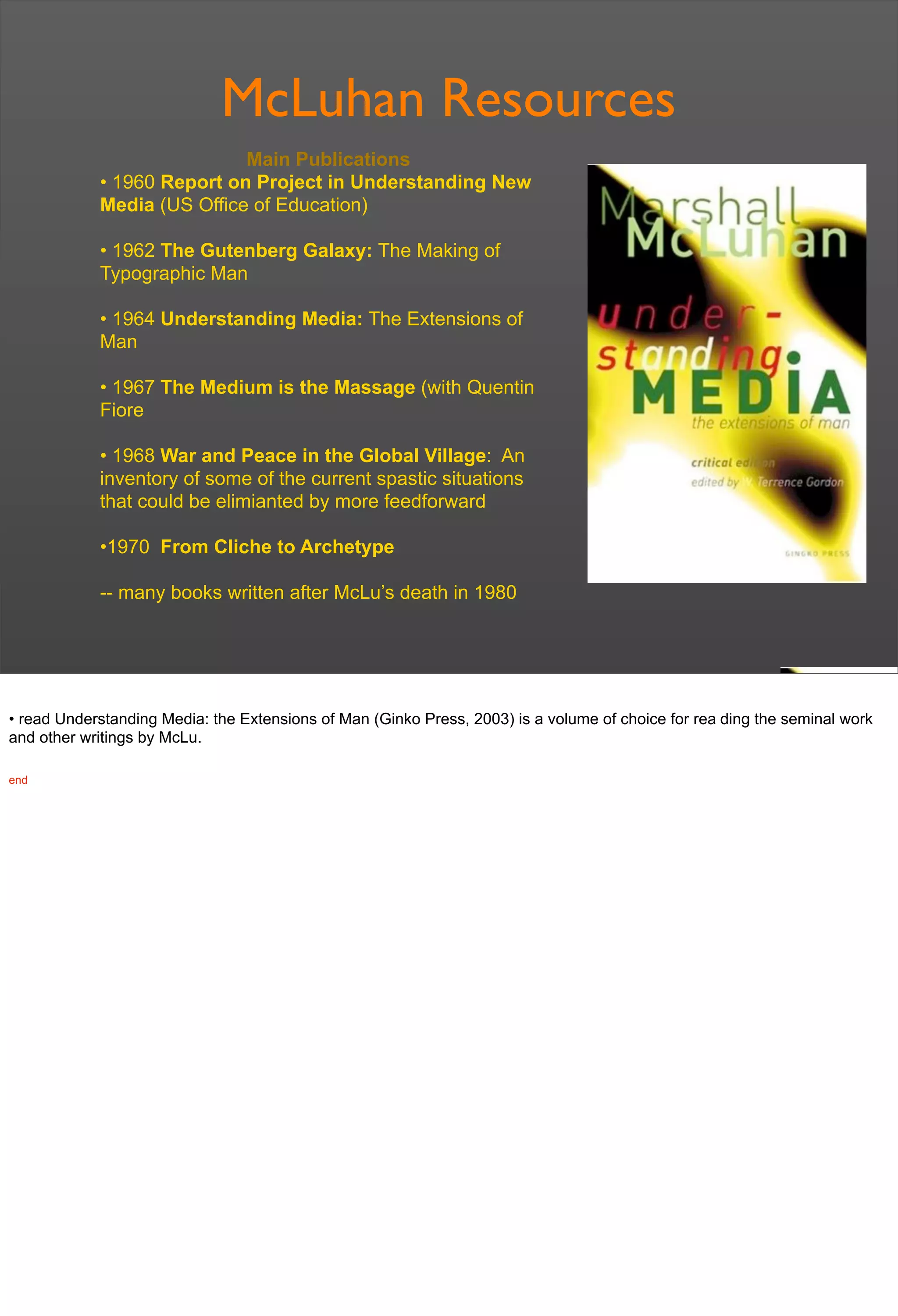 McLuhan Resources
Main Publications
• 1960 Report on Project in Understanding New
Media (US Office of Education)
• 1962 The Gutenberg Galaxy: The Making of
Typographic Man
• 1964 Understanding Media: The Extensions of
Man
• 1967 The Medium is the Massage (with Quentin
Fiore
• 1968 War and Peace in the Global Village: An
inventory of some of the current spastic situations
that could be elimianted by more feedforward
•1970 From Cliche to Archetype
-- many books written after McLu’s death in 1980
• read Understanding Media: the Extensions of Man (Ginko Press, 2003) is a volume of choice for rea ding the seminal work
and other writings by McLu.
end
 