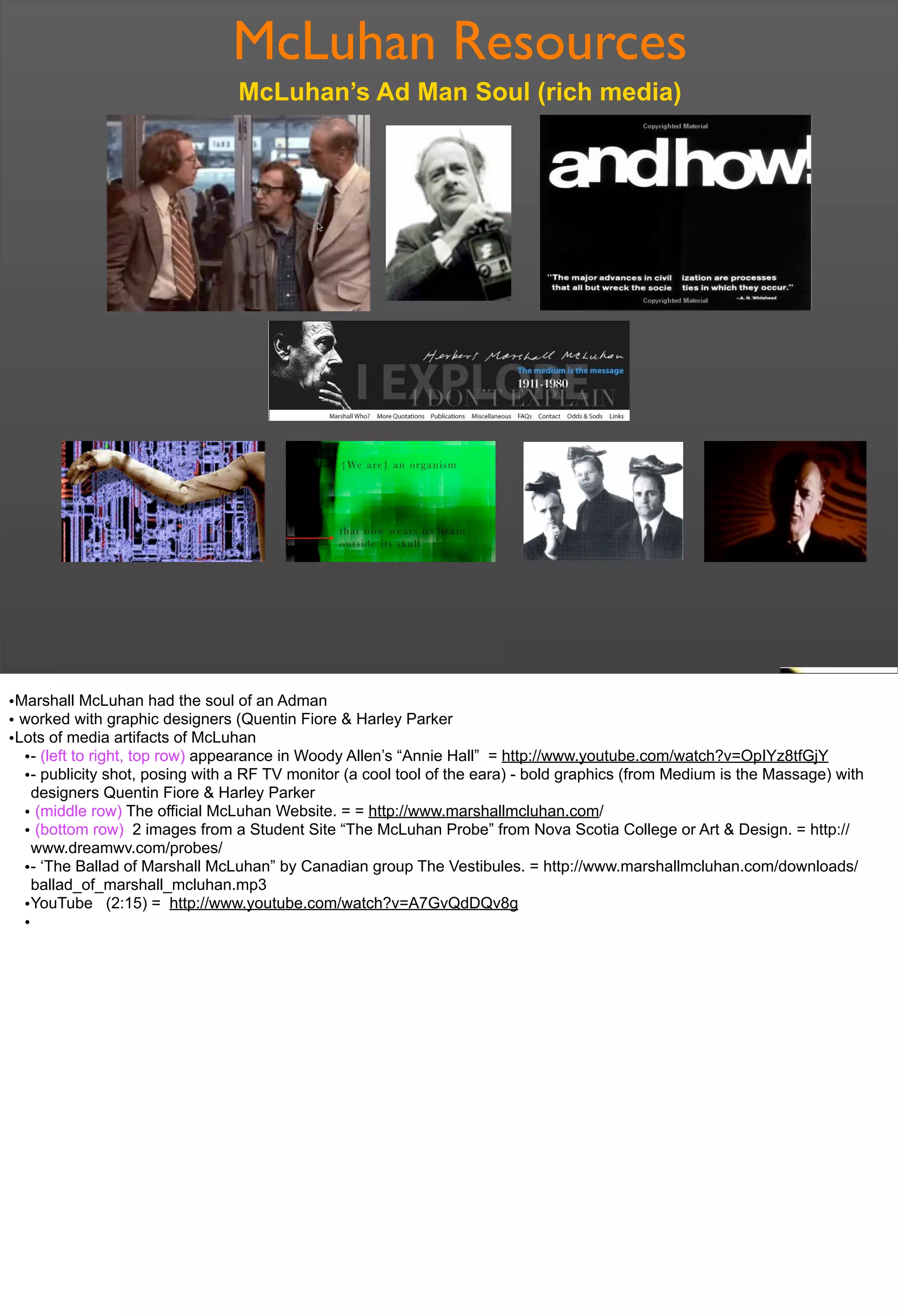 McLuhan Resources
McLuhan’s Ad Man Soul (rich media)
•Marshall McLuhan had the soul of an Adman
• worked with graphic designers (Quentin Fiore & Harley Parker
•Lots of media artifacts of McLuhan
•- (left to right, top row) appearance in Woody Allen’s “Annie Hall” = http://www.youtube.com/watch?v=OpIYz8tfGjY
•- publicity shot, posing with a RF TV monitor (a cool tool of the eara) - bold graphics (from Medium is the Massage) with
designers Quentin Fiore & Harley Parker
• (middle row) The official McLuhan Website. = = http://www.marshallmcluhan.com/
• (bottom row) 2 images from a Student Site “The McLuhan Probe” from Nova Scotia College or Art & Design. = http://
www.dreamwv.com/probes/
•- ‘The Ballad of Marshall McLuhan” by Canadian group The Vestibules. = http://www.marshallmcluhan.com/downloads/
ballad_of_marshall_mcluhan.mp3
•YouTube (2:15) = http://www.youtube.com/watch?v=A7GvQdDQv8g
•
 