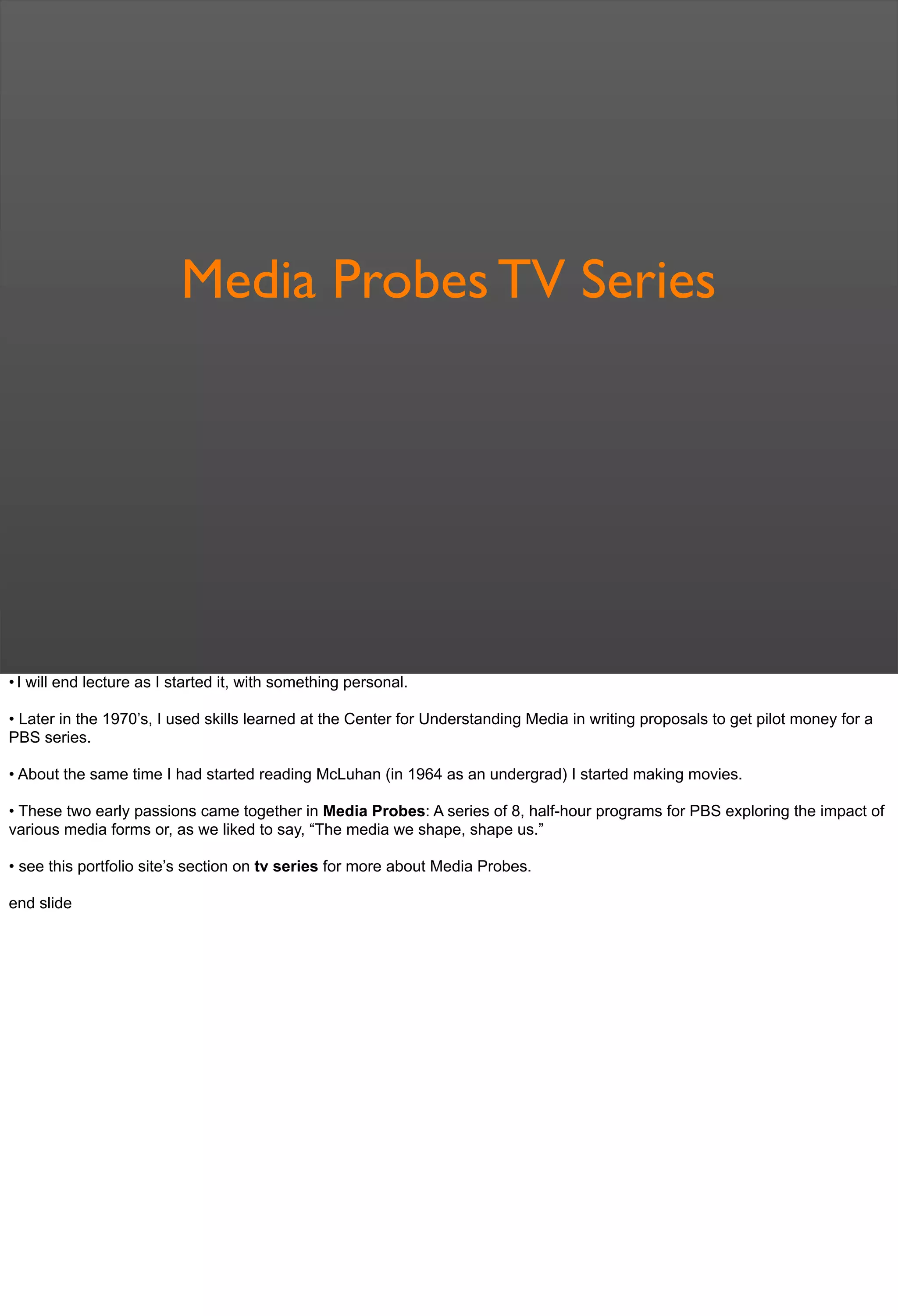 Media Probes TV Series
• I will end lecture as I started it, with something personal.
• Later in the 1970’s, I used skills learned at the Center for Understanding Media in writing proposals to get pilot money for a
PBS series.
• About the same time I had started reading McLuhan (in 1964 as an undergrad) I started making movies.
• These two early passions came together in Media Probes: A series of 8, half-hour programs for PBS exploring the impact of
various media forms or, as we liked to say, “The media we shape, shape us.”
• see this portfolio site’s section on tv series for more about Media Probes.
end slide
 