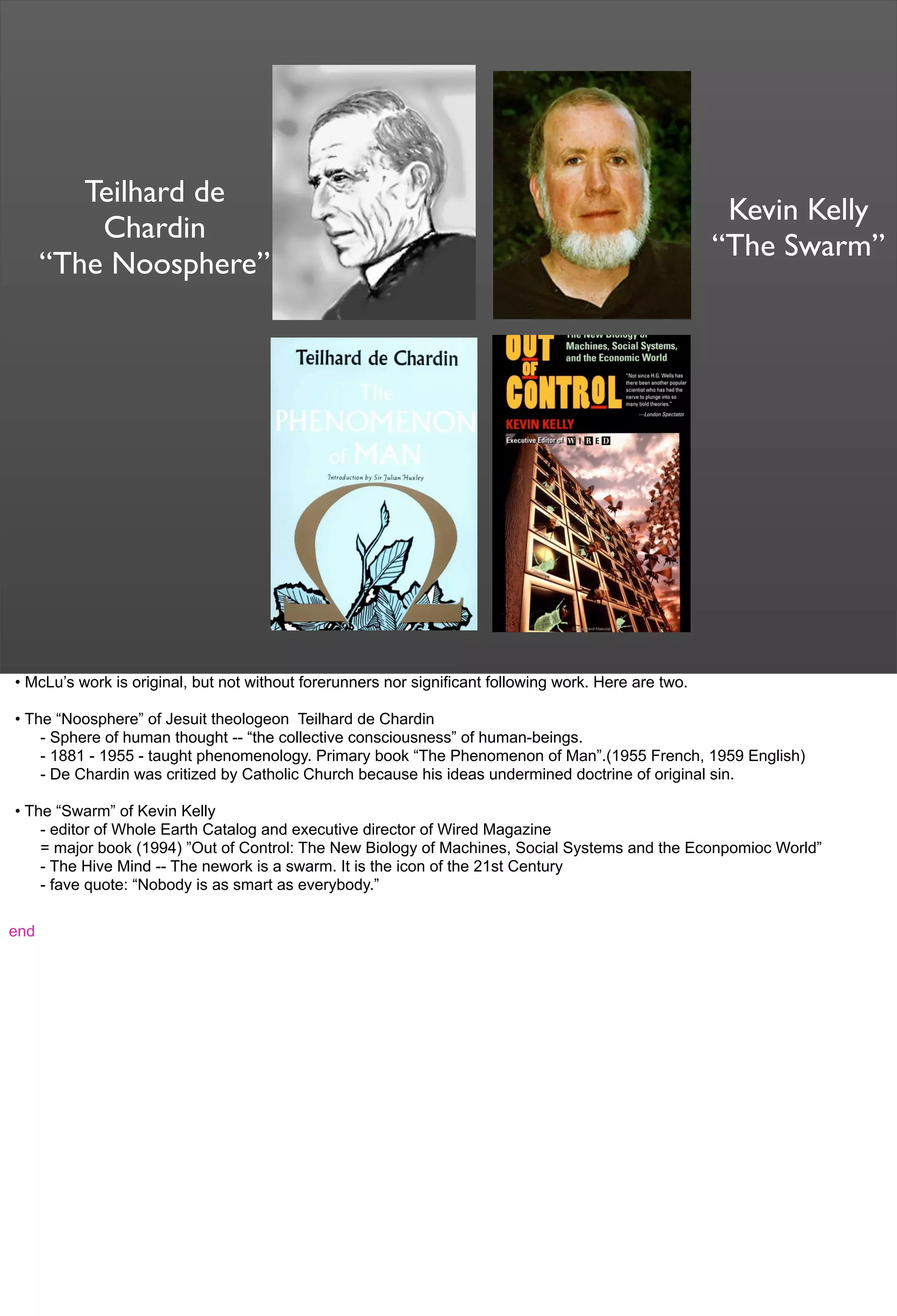 Teilhard de
Chardin
“The Noosphere”
Kevin Kelly
“The Swarm”
• McLu’s work is original, but not without forerunners nor significant following work. Here are two.
• The “Noosphere” of Jesuit theologeon Teilhard de Chardin
- Sphere of human thought -- “the collective consciousness” of human-beings.
- 1881 - 1955 - taught phenomenology. Primary book “The Phenomenon of Man”.(1955 French, 1959 English)
- De Chardin was critized by Catholic Church because his ideas undermined doctrine of original sin.
• The “Swarm” of Kevin Kelly
- editor of Whole Earth Catalog and executive director of Wired Magazine
= major book (1994) ”Out of Control: The New Biology of Machines, Social Systems and the Econpomioc World”
- The Hive Mind -- The nework is a swarm. It is the icon of the 21st Century
- fave quote: “Nobody is as smart as everybody.”
end
 