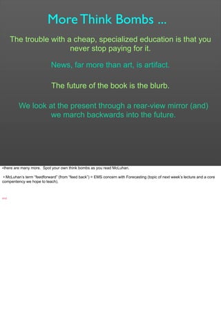 More Think Bombs ...
The trouble with a cheap, specialized education is that you
never stop paying for it.
News, far more than art, is artifact.
The future of the book is the blurb.
We look at the present through a rear-view mirror (and)
we march backwards into the future.
•there are many more. Spot your own think bombs as you read McLuhan.
• McLuhan’s term “feedforward” (from “feed back”) = EMS concern with Forecasting (topic of next week’s lecture and a core
compentency we hope to teach).
end
 