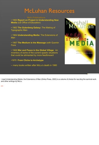 McLuhan Resources
Main Publications
• 1960 Report on Project in Understanding New
Media (US Office of Education)
• 1962 The Gutenberg Galaxy: The Making of
Typographic Man
• 1964 Understanding Media: The Extensions of
Man
• 1967 The Medium is the Massage (with Quentin
Fiore
• 1968 War and Peace in the Global Village: An
inventory of some of the current spastic situations
that could be elimianted by more feedforward
•1970 From Cliche to Archetype
-- many books written after McLu’s death in 1980
• read Understanding Media: the Extensions of Man (Ginko Press, 2003) is a volume of choice for rea ding the seminal work
and other writings by McLu.
end
 