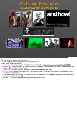 McLuhan Resources
McLuhan’s Ad Man Soul (rich media)
•Marshall McLuhan had the soul of an Adman
• worked with graphic designers (Quentin Fiore & Harley Parker
•Lots of media artifacts of McLuhan
•- (left to right, top row) appearance in Woody Allen’s “Annie Hall” = http://www.youtube.com/watch?v=OpIYz8tfGjY
•- publicity shot, posing with a RF TV monitor (a cool tool of the eara) - bold graphics (from Medium is the Massage) with
designers Quentin Fiore & Harley Parker
• (middle row) The official McLuhan Website. = = http://www.marshallmcluhan.com/
• (bottom row) 2 images from a Student Site “The McLuhan Probe” from Nova Scotia College or Art & Design. = http://
www.dreamwv.com/probes/
•- ‘The Ballad of Marshall McLuhan” by Canadian group The Vestibules. = http://www.marshallmcluhan.com/downloads/
ballad_of_marshall_mcluhan.mp3
•YouTube (2:15) = http://www.youtube.com/watch?v=A7GvQdDQv8g
•
 