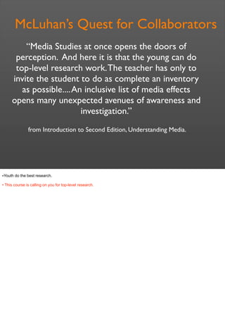 McLuhan’s Quest for Collaborators
from Introduction to Second Edition, Understanding Media.
“Media Studies at once opens the doors of
perception. And here it is that the young can do
top-level research work.The teacher has only to
invite the student to do as complete an inventory
as possible....An inclusive list of media effects
opens many unexpected avenues of awareness and
investigation.”
•Youth do the best research.
• This course is calling on you for top-level research.
 
