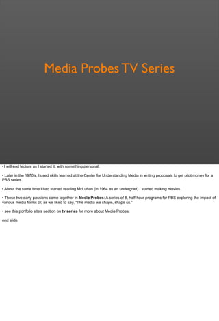 Media Probes TV Series
• I will end lecture as I started it, with something personal.
• Later in the 1970’s, I used skills learned at the Center for Understanding Media in writing proposals to get pilot money for a
PBS series.
• About the same time I had started reading McLuhan (in 1964 as an undergrad) I started making movies.
• These two early passions came together in Media Probes: A series of 8, half-hour programs for PBS exploring the impact of
various media forms or, as we liked to say, “The media we shape, shape us.”
• see this portfolio site’s section on tv series for more about Media Probes.
end slide
 