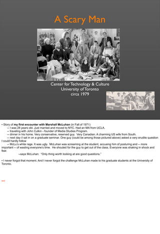 A Scary Man
Center for Technology & Culture
University of Toronto
circa 1979
• Story of my first encounter with Marshall McLuhan (in Fall of 1971)
-- I was 28 years old. Just married and moved to NYC. Had an MA from UCLA.
-- traveling with John Culkin - founder of Media Studies Program.
-- dinner in his home. Very conservative, reserved guy. Very Canadian. A charming US wife from South.
-- next day iI sat in on a graduate seminar. One guy (could be among those pictured above) asked a very erudite question
I could hardly follow
-- McLu’s white rage. It was ugly. McLuhan was screaming at the student, accusing him of posturing and -- more
important -- of wasting everyone’s time. He shouted for the guy to get out of the class. Everyone was shaking in shock and
fear.
--says McLuhan: “Only thing worth looking at are good questions.”
• I never forgot that moment. And I never forgot the challenge McLuhan made to his graduate students at the University of
Toronto.
end
 