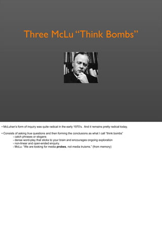 Three McLu “Think Bombs”
• McLuhan’s form of inquiry was quite radical in the early 1970’s. And it remains pretty radical today.
• Consists of asking true questions and then forming the conclusions as what I call “think bombs”
- catch phrases or slogans
- dense word-play that sticks to your brain and encourages ongoing exploration
- non-linear and open-ended enquiry.
- McLu: “We are looking for media probes, not media truisms.” (from memory)
 