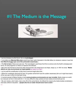 #1 The Medium is the Message
• Let me introduce my fish friend. He is a mud-skipper.
• I am pretty sure Marshall McLuhan would have been quite interested in this little fellow (or whatever creature it was that
first lifted its buggy eyes out of the primordial ocean/ooze.)
• The fish is hero if there ever was one. The mud-skipper used those front fins to venture onto the Earth's emerging land
forms. An odd progenitor to millions of species that followed.
• McLuhan was the first to announce clear and loud that the media forms we shape, shape us. In 1961 he wrote: "Media
effects are new environments as imperceptible as water to a fish."
• Let me add this amplification to McLuhan's seminal insight about fish :
• While the mudskipper discoved dry land, his greater achievment was the sudden awareness (dim as it might have been)
of the very sea in which he had been living.
• A central precept of Media Studies is that communications environments are near invisible. Media shape our world
but, because we live in that world 24 x 7, its very difficult to step outside and see media environments per se.
• My own mentor, John Culkin, had a nice riff on this same theme. He offered this reason why media studies constituted a
new basic skills for education: "people who live on water should know how to swim."
end
 